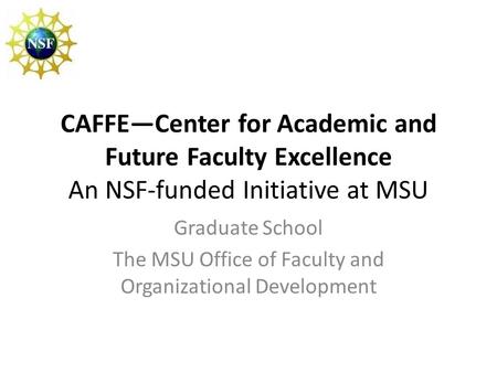 CAFFE—Center for Academic and Future Faculty Excellence An NSF-funded Initiative at MSU Graduate School The MSU Office of Faculty and Organizational Development.