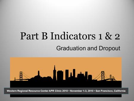 Part B Indicators 1 & 2 Graduation and Dropout Western Regional Resource Center APR Clinic 2010 November 1-3, 2010 San Francisco, California.