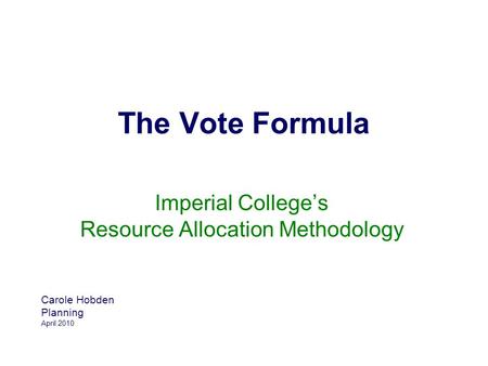 The Vote Formula Imperial College’s Resource Allocation Methodology Carole Hobden Planning April 2010.
