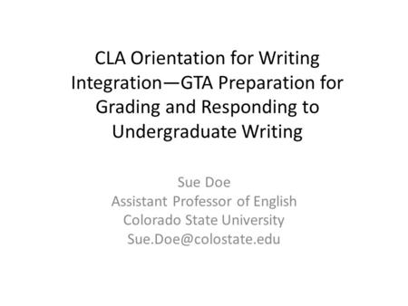 CLA Orientation for Writing Integration—GTA Preparation for Grading and Responding to Undergraduate Writing Sue Doe Assistant Professor of English Colorado.