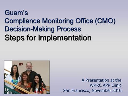 Guam’s Compliance Monitoring Office (CMO) Decision-Making Process Steps for Implementation A Presentation at the WRRC APR Clinic San Francisco, November.