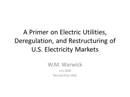 A Primer on Electric Utilities, Deregulation, and Restructuring of U.S. Electricity Markets W.M. Warwick July 2000 Revised May 2002.