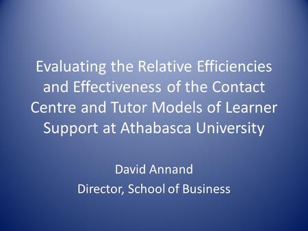 Evaluating the Relative Efficiencies and Effectiveness of the Contact Centre and Tutor Models of Learner Support at Athabasca University David Annand Director,
