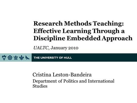 Research Methods Teaching: Effective Learning Through a Discipline Embedded Approach UALTC, January 2010 Cristina Leston-Bandeira Department of Politics.