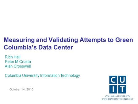 Measuring and Validating Attempts to Green Columbia’s Data Center October 14, 2010 Rich Hall Peter M Crosta Alan Crosswell Columbia University Information.