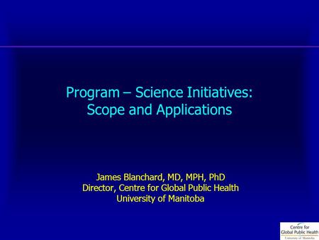 Program – Science Initiatives: Scope and Applications James Blanchard, MD, MPH, PhD Director, Centre for Global Public Health University of Manitoba.