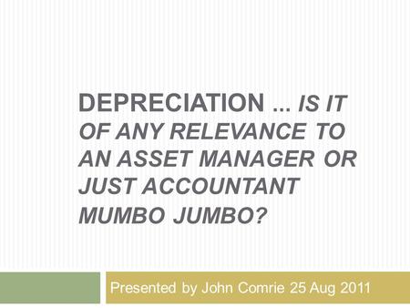 DEPRECIATION... IS IT OF ANY RELEVANCE TO AN ASSET MANAGER OR JUST ACCOUNTANT MUMBO JUMBO? Presented by John Comrie 25 Aug 2011.