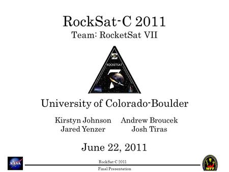 RockSat-C 2011 Final Presentation RockSat-C 2011 Team: RocketSat VII University of Colorado-Boulder June 22, 2011 Kirstyn Johnson Jared Yenzer Andrew Broucek.