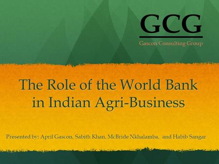 The Role of the World Bank in Indian Agri-Business Presented by: April Gascon, Sabith Khan, McBride Nkhalamba, and Habib Sangar GCG Gascon Consulting Group.