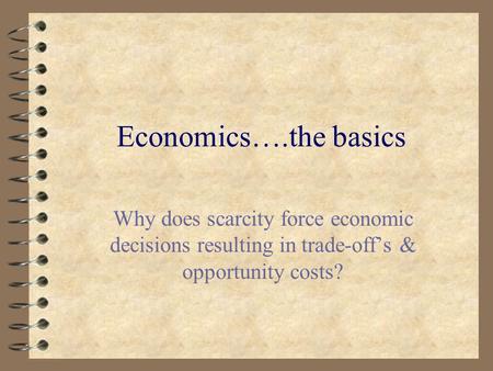 Economics….the basics Why does scarcity force economic decisions resulting in trade-off’s & opportunity costs?