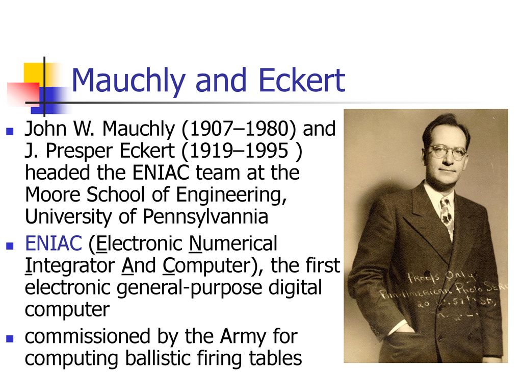 Mauchly and Eckert John W. Mauchly (1907–1980) and J. Presper Eckert (1919–1995 ) headed the ENIAC team at the Moore School of Engineering, University. - ppt download