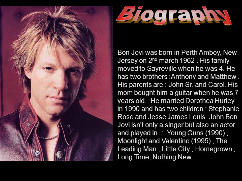 Bon Jovi was born in Perth Amboy, New Jersey on 2 nd march His family moved  to Sayreville when he was 4. He has two brothers :Anthony and Matthew. -  ppt download