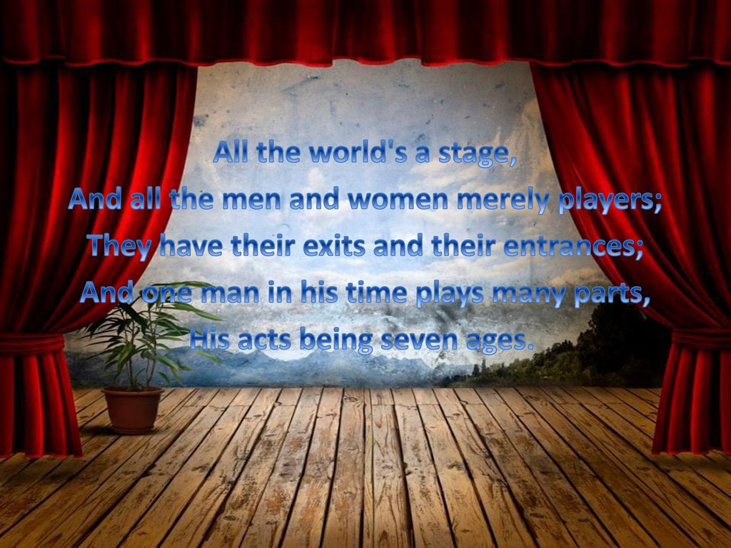 All the world's a stage And all the men and women merely players; They have their exits and their entrances; And one man in his time plays many parts, His acts being