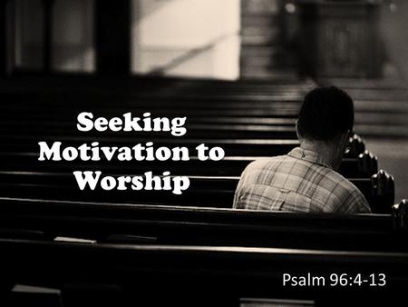 Seeking Motivation to Worship Psalm 96:4-13. Psalm 96 focuses on motivations for worship In Psalm 96 these motivations are given: God has saved us (v.