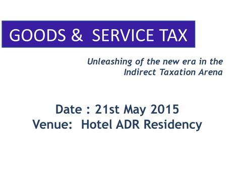 GOODS & SERVICE TAX Unleashing of the new era in the Indirect Taxation Arena Date : 21st May 2015 Venue: Hotel ADR Residency.