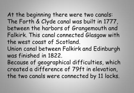 At the beginning there were two canals: The Forth & Clyde canal was built in 1777, between the harbors of Grangemouth and Falkirk. This canal connected.