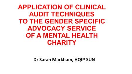 APPLICATION OF CLINICAL AUDIT TECHNIQUES TO THE GENDER SPECIFIC ADVOCACY SERVICE OF A MENTAL HEALTH CHARITY Dr Sarah Markham, HQIP SUN.
