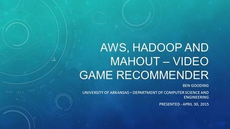 AWS, HADOOP AND MAHOUT – VIDEO GAME RECOMMENDER BEN GOODING UNIVERSITY OF ARKANSAS – DEPARTMENT OF COMPUTER SCIENCE AND ENGINEERING PRESENTED - APRIL 30,