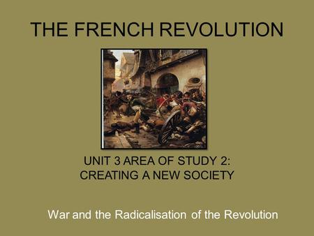 THE FRENCH REVOLUTION UNIT 3 AREA OF STUDY 2: CREATING A NEW SOCIETY War and the Radicalisation of the Revolution.