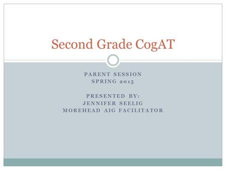PARENT SESSION SPRING 2015 PRESENTED BY: JENNIFER SEELIG MOREHEAD AIG FACILITATOR Second Grade CogAT.