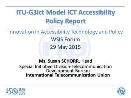 ITU-G3ict Model ICT Accessibility Policy Report Innovation in Accessibility Technology and Policy WSIS Forum 29 May 2015 Ms. Susan SCHORR, Head Special.