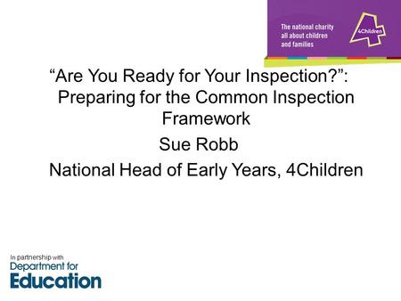 “Are You Ready for Your Inspection?”: Preparing for the Common Inspection Framework Sue Robb National Head of Early Years, 4Children In partnership with.