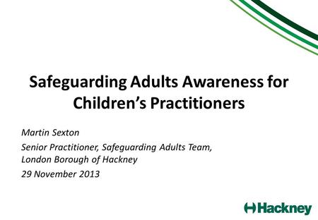 Safeguarding Adults Awareness for Children’s Practitioners Martin Sexton Senior Practitioner, Safeguarding Adults Team, London Borough of Hackney 29 November.