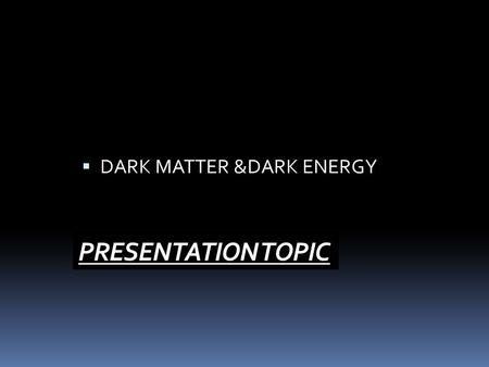 PRESENTATION TOPIC  DARK MATTER &DARK ENERGY.  We know about only normal matter which is only 5% of the composition of universe and the rest is  DARK.