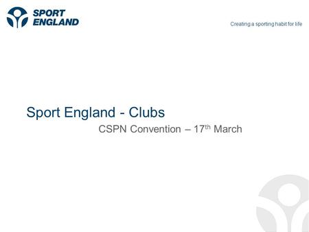 Creating a sporting habit for life Sport England - Clubs CSPN Convention – 17 th March.