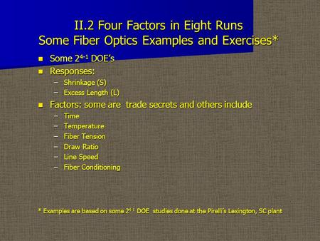 II.2 Four Factors in Eight Runs Some Fiber Optics Examples and Exercises* Some 2 4-1 DOE’s Some 2 4-1 DOE’s Responses: Responses: –Shrinkage (S) –Excess.