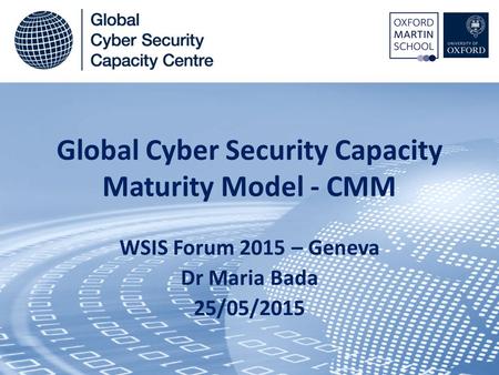 Global Cyber Security Capacity Maturity Model - CMM WSIS Forum 2015 – Geneva Dr Maria Bada 25/05/2015.