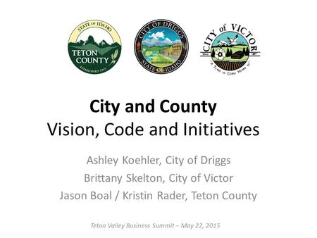 City and County Vision, Code and Initiatives Ashley Koehler, City of Driggs Brittany Skelton, City of Victor Jason Boal / Kristin Rader, Teton County Teton.