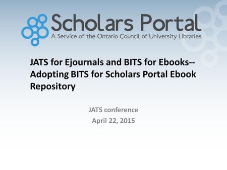 JATS for Ejournals and BITS for Ebooks-- Adopting BITS for Scholars Portal Ebook Repository JATS conference April 22, 2015.