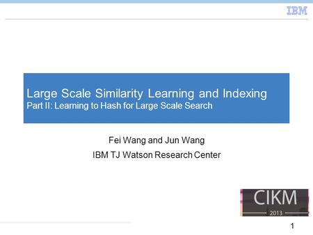 1 Large Scale Similarity Learning and Indexing Part II: Learning to Hash for Large Scale Search Fei Wang and Jun Wang IBM TJ Watson Research Center.