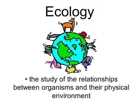 Ecology the study of the relationships between organisms and their physical environment.