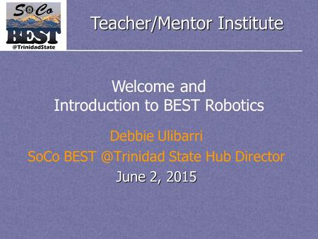 Teacher/Mentor Institute Debbie Ulibarri SoCo State Hub Director June 2, 2015 Welcome and Introduction to BEST Robotics.