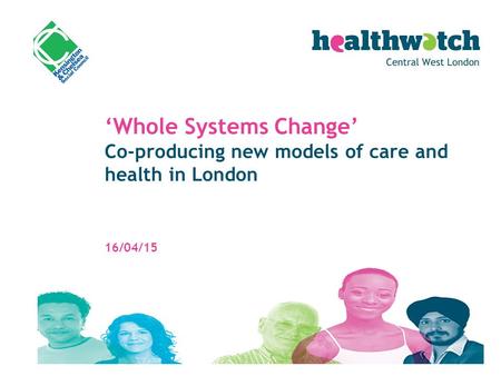 ‘Whole Systems Change’ Co-producing new models of care and health in London 16/04/15.