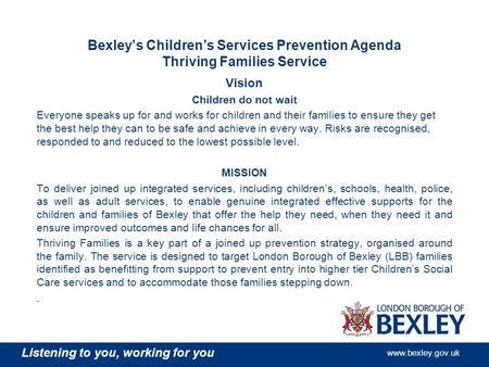 Listening to you, working for you www.bexley.gov.uk Bexley’s Children’s Services Prevention Agenda Thriving Families Service Vision Children do not wait.