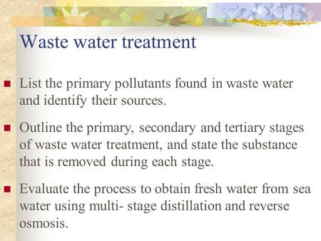 Waste water treatment List the primary pollutants found in waste water and identify their sources. Outline the primary, secondary and tertiary stages of.