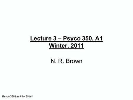 Psyco 350 Lec #3 – Slide 1 Lecture 3 – Psyco 350, A1 Winter, 2011 N. R. Brown.
