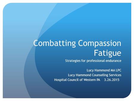 Combatting Compassion Fatigue Strategies for professional endurance Lucy Hammond MA LPC Lucy Hammond Counseling Services Hospital Council of Western PA.
