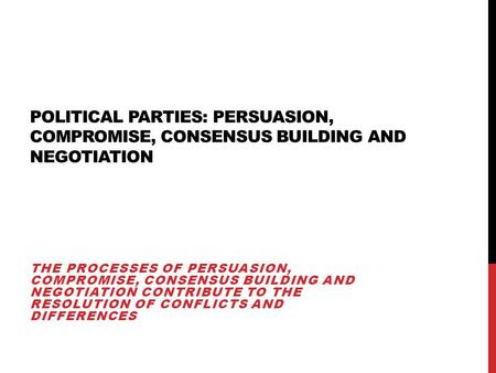 Political Parties: persuasion, compromise, consensus building and negotiation The processes of persuasion, compromise, consensus building and negotiation.