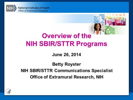 National Institutes of Health Office of Extramural Research Overview of the NIH SBIR/STTR Programs June 26, 2014 Betty Royster NIH SBIR/STTR Communications.