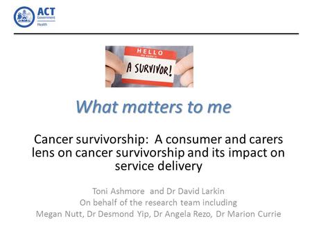What matters to me Cancer survivorship: A consumer and carers lens on cancer survivorship and its impact on service delivery Toni Ashmore and Dr David.