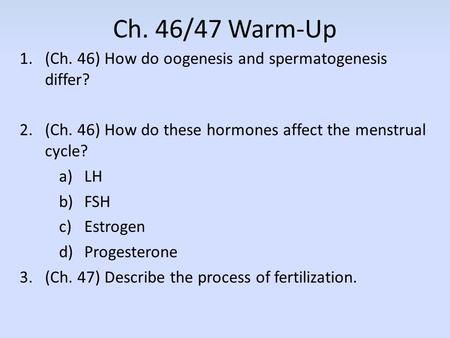 Ch. 46/47 Warm-Up (Ch. 46) How do oogenesis and spermatogenesis differ? (Ch. 46) How do these hormones affect the menstrual cycle? LH FSH Estrogen Progesterone.