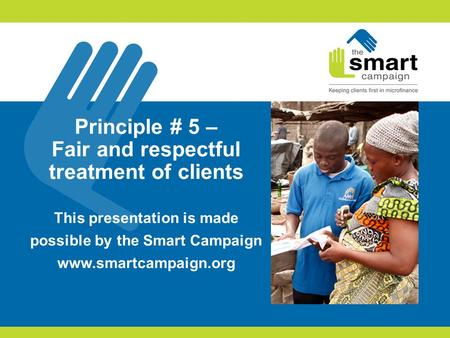 Principle # 5 – Fair and respectful treatment of clients This presentation is made possible by the Smart Campaign www.smartcampaign.org.