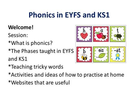 Phonics in EYFS and KS1 Welcome! Session: *What is phonics? *The Phases taught in EYFS and KS1 *Teaching tricky words *Activities and ideas of how to practise.