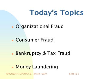 FORENSIC ACCOUNTING - BA124 - 2010Slide 12-1 Today’s Topics n Organizational Fraud n Consumer Fraud n Bankruptcy & Tax Fraud n Money Laundering.