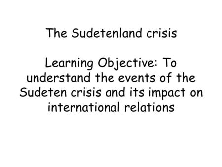 The Sudetenland crisis Learning Objective: To understand the events of the Sudeten crisis and its impact on international relations.