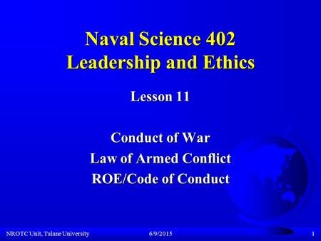 NROTC Unit, Tulane University6/9/20151 Naval Science 402 Leadership and Ethics Lesson 11 Conduct of War Law of Armed Conflict ROE/Code of Conduct.